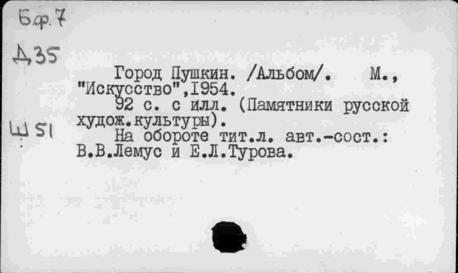 ﻿
MS
Ul SI
Город Пушкин. /Альбой/. М., "Искусство",1954.
92 с. с илл. (Памятники русской худож.культуры).
На обороте тит.л. авт.-сост.: В.В.Лемус и Е.Л.Турова.